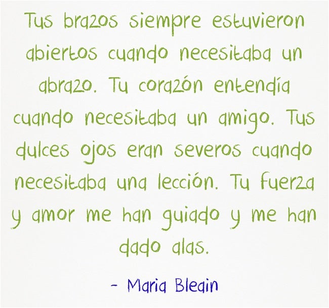 Tus brazos siempre estuvieron abiertos cuando necesitaba un abrazo. Tu corazón entendía cuando necesitaba un amigo. Tus dulces ojos eran severos cuando necesitaba una lección. Tu fuerza y amor me han guiado y me han dado alas.-Maria Bleain.