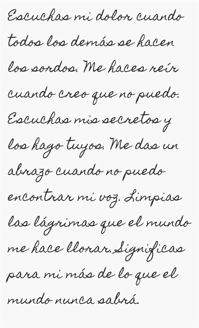 Escuchas mi dolor cuando todos los demás se hacen los sordos. Me haces reír cuando creo que no puedo. Escuchas mis secretos y los hago tuyos. Me das un abrazo cuando no puedo encontrar mi voz. Limpias las lágrimas que el mundo me hace llorar. Significas para mi más de lo que el mundo nunca sabrá.