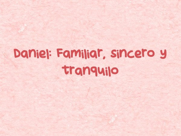 Daniel: Familiar, sincero y tranquilo. Daniel, nombre de origen hebreo, cuyo conjunto (Dan-i-El) hace referencia a ‘Dios es mi juez’ o ‘Justicia de Dios’.