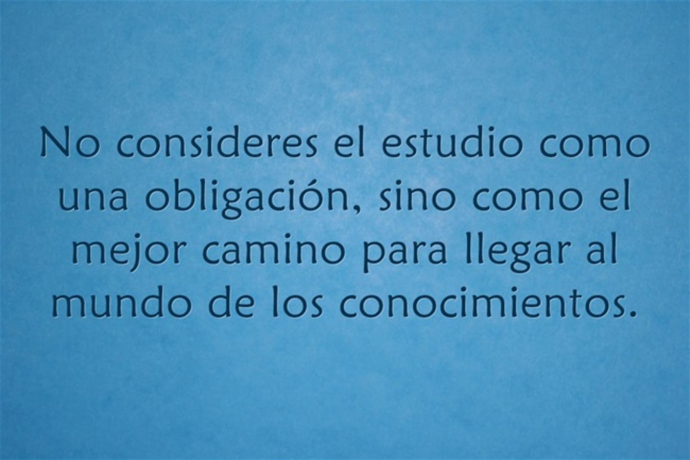 No consideres el estudio como una obligación, sino como el mejor camino para llegar al mundo de los conocimientos.