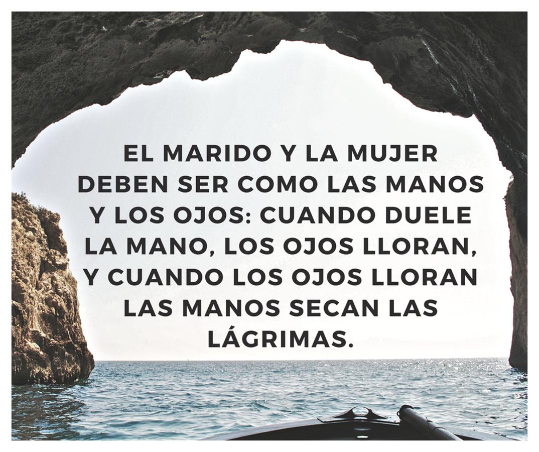 El marido y la mujer deben ser como las manos y los ojos: cuando duele la mano, los ojos lloran, y cuando los ojos lloran las manos secan las lágrimas.