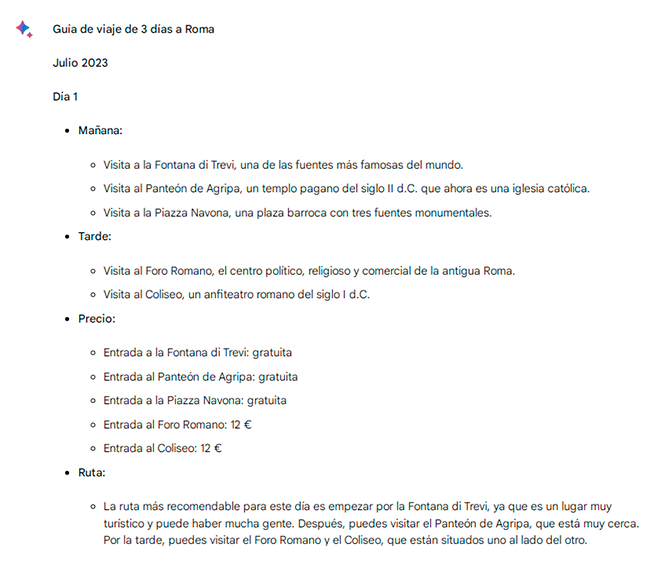 Le hemos pedido a Bard lo siguiente: «Voy a Roma durante tres días en julio y necesito una ruta con los lugares más interesantes de la ciudad, los horarios con menos tiempo de espera para entrar y sus precios». La IA nos propone un itinerario por días, nos orienta sobre tiempos de espera y nos da recomendaciones prácticas como reservar entradas por adelantado para no hacer colas o consultar en las webs oficiales las posibles variaciones en los precios.